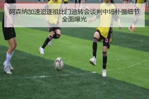 阿森纳加速追逐祖比门迪转会谈判中场补强细节全面曝光